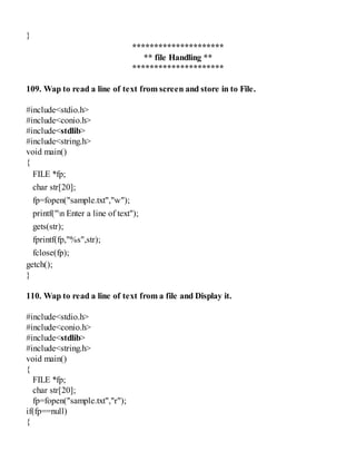 }
*********************
** file Handling **
*********************
109. Wap to read a line of text from screen and store in to File.
#include<stdio.h>
#include<conio.h>
#include<stdlib>
#include<string.h>
void main()
{
FILE *fp;
char str[20];
fp=fopen("sample.txt","w");
printf("n Enter a line of text");
gets(str);
fprintf(fp,"%s",str);
fclose(fp);
getch();
}
110. Wap to read a line of text from a file and Display it.
#include<stdio.h>
#include<conio.h>
#include<stdlib>
#include<string.h>
void main()
{
FILE *fp;
char str[20];
fp=fopen("sample.txt","r");
if(fp==null)
{
 