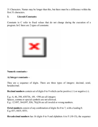 31 Characters. Names may be longer than this, but there must be a difference within the
first 31 characters.
3. Literals/Constants:
Constants in C refer to fixed values that do not change during the execution of a
program. In C there are 2 types of constants:
Numeric constants:-
A) Integer constants –
They are a sequence of digits. There are three types of integers: decimal, octal,
hexadecimal.
Decimal numbers contain set of digits 0 to 9 which can be positive (+) or negative (-).
E.g.: 6, 46, 398, 658736, -89, +598 are all integers
Spaces, comma or special symbols are not allowed.
E.g.: 12 897, 364,897, $56, 78@56 are all invalid or wrong numbers.
Octal numbers consist of any combination of digits fro 0 to 7, with a leading 0.
E.g.:037, 0435, 0551.
Hexadecimal numbers has 16 digits 0 to 9 and alphabets A to F (10-15), the sequence
 