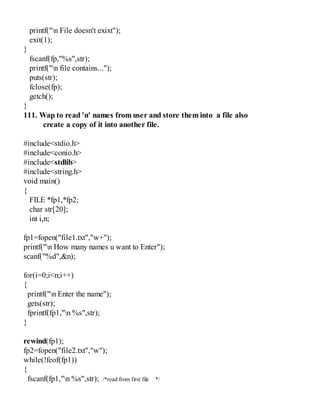 printf("n File doesn't exixt");
exit(1);
}
fscanf(fp,"%s",str);
printf("n file contains...");
puts(str);
fclose(fp);
getch();
}
111. Wap to read 'n' names from user and store them into a file also
create a copy of it into another file.
#include<stdio.h>
#include<conio.h>
#include<stdlib>
#include<string.h>
void main()
{
FILE *fp1,*fp2;
char str[20];
int i,n;
fp1=fopen("file1.txt","w+");
printf("n How many names u want to Enter");
scanf("%d",&n);
for(i=0;i<n;i++)
{
printf("n Enter the name");
gets(str);
fprintf(fp1,"n %s",str);
}
rewind(fp1);
fp2=fopen("file2.txt","w");
while(!feof(fp1))
{
fscanf(fp1,"n %s",str); /*read from first file */
 