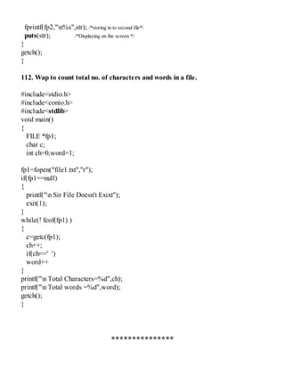 fprintf(fp2,"n%s",str); /*storing in to second file*/
puts(str); /*Displaying on the screen */
}
getch();
}
112. Wap to count total no. of characters and words in a file.
#include<stdio.h>
#include<conio.h>
#include<stdlib>
void main()
{
FILE *fp1;
char c;
int ch=0,word=1;
fp1=fopen("file1.txt","r");
if(fp1==null)
{
printf("n Sir File Doesn't Exixt");
exit(1);
}
while(! feof(fp1) )
{
c=getc(fp1);
ch++;
if(ch==' ')
word++
}
printf("n Total Characters=%d",ch);
printf("n Total words =%d",word);
getch();
}
***************
 