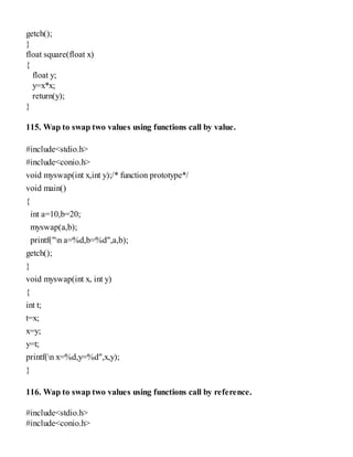 getch();
}
float square(float x)
{
float y;
y=x*x;
return(y);
}
115. Wap to swap two values using functions call by value.
#include<stdio.h>
#include<conio.h>
void myswap(int x,int y);/* function prototype*/
void main()
{
int a=10,b=20;
myswap(a,b);
printf("n a=%d,b=%d",a,b);
getch();
}
void myswap(int x, int y)
{
int t;
t=x;
x=y;
y=t;
printf(n x=%d,y=%d",x,y);
}
116. Wap to swap two values using functions call by reference.
#include<stdio.h>
#include<conio.h>
 
