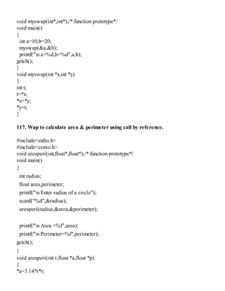 void myswap(int*,int*);/* function prototype*/
void main()
{
int a=10,b=20;
myswap(&a,&b);
printf("n a=%d,b=%d",a,b);
getch();
}
void myswap(int *x,int *y)
{
int t;
t=*x;
*x=*y;
*y=t;
}
117. Wap to calculate area & perimeter using call by reference.
#include<stdio.h>
#include<conio.h>
void areaperi(int,float*,float*);/* function prototype*/
void main()
{
int radius;
float area,perimeter;
printf("n Enter radius of a circle");
scanf("%d",&radius);
areaperi(radius,&area,&perimeter);
printf("n Area =%f",area);
printf("n Perimeter=%f",perimeter);
getch();
}
void areaperi(int r,float *a,float *p)
{
*a=3.14*r*r;
 