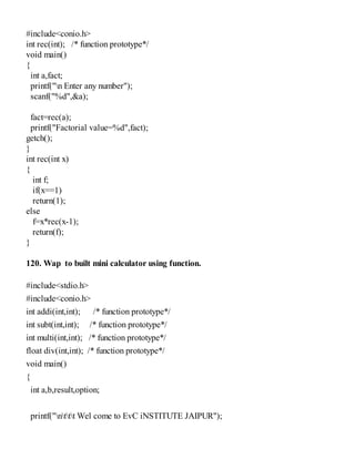 #include<conio.h>
int rec(int); /* function prototype*/
void main()
{
int a,fact;
printf("n Enter any number");
scanf("%d",&a);
fact=rec(a);
printf("Factorial value=%d",fact);
getch();
}
int rec(int x)
{
int f;
if(x==1)
return(1);
else
f=x*rec(x-1);
return(f);
}
120. Wap to built mini calculator using function.
#include<stdio.h>
#include<conio.h>
int addi(int,int); /* function prototype*/
int subt(int,int); /* function prototype*/
int multi(int,int); /* function prototype*/
float div(int,int); /* function prototype*/
void main()
{
int a,b,result,option;
printf("nttt Wel come to EvC iNSTITUTE JAIPUR");
 