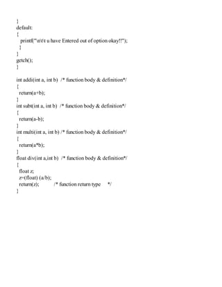}
default:
{
printf("ntt u have Entered out of option okay!!");
}
}
getch();
}
int addi(int a, int b) /* function body & definition*/
{
return(a+b);
}
int subt(int a, int b) /* function body & definition*/
{
return(a-b);
}
int multi(int a, int b) /* function body & definition*/
{
return(a*b);
}
float div(int a,int b) /* function body & definition*/
{
float z;
z=(float) (a/b);
return(z); /* function return type */
}
 