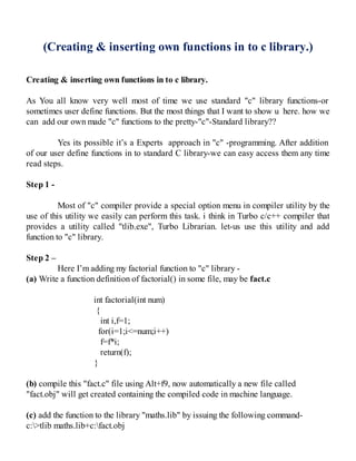(Creating & inserting own functions in to c library.)
Creating & inserting own functions in to c library.
As You all know very well most of time we use standard "c" library functions-or
sometimes user define functions. But the most things that I want to show u here. how we
can add our own made "c" functions to the pretty-"c"-Standard library??
Yes its possible it’s a Experts approach in "c" -programming. After addition
of our user define functions in to standard C library-we can easy access them any time
read steps.
Step 1 -
Most of "c" compiler provide a special option menu in compiler utility by the
use of this utility we easily can perform this task. i think in Turbo c/c++ compiler that
provides a utility called "tlib.exe", Turbo Librarian. let-us use this utility and add
function to "c" library.
Step 2 –
Here I’m adding my factorial function to "c" library -
(a) Write a function definition of factorial() in some file, may be fact.c
int factorial(int num)
{
int i,f=1;
for(i=1;i<=num;i++)
f=f*i;
return(f);
}
(b) compile this "fact.c" file using Alt+f9, now automatically a new file called
"fact.obj" will get created containing the compiled code in machine language.
(c) add the function to the library "maths.lib" by issuing the following command-
c:>tlib maths.lib+c:fact.obj
 