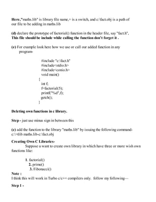 Here,"maths.lib" is library file name,+ is a switch, and c:fact.obj is a path of
our file to be adding in maths.lib
(d) declare the prototype of factorial() function in the header file, say "fact.h",
This file should be include while calling the function don’t forget it .
(e) For example look here how we use or call our added function in any
program-
#include "c:fact.h"
#include<stdio.h>
#include<conio.h>
void main()
{
int f;
f=factorial(5);
printf("%d",f);
getch();
}
Deleting own functions in c library.
Step - just use minus sign in between this
(c) add the function to the library "maths.lib" by issuing the following command-
c:>tlib maths.lib-c:fact.obj
Creating Own C Libraries-
Suppose u want to create own library in which have three or more wish own
functions like:
1. factorial()
2. prime()
3. Fibonacci()
Note :
I think this will work in Turbo c/c++ compilers only. follow my following—
Step 1 -
 