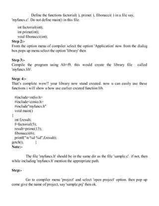 Define the functions factorial( ), prime( ), fibonacci( ) in a file say,
'myfuncs.c'. Do not define main() in this file.
int factorial(int);
int prime(int);
void fibonacci(int);
Step 2:-
From the option menu of compiler select the option 'Application' now from the dialog
box pops up menu select the option 'library' then
Step 3:-
Compile the program using Alt+f9. this would create the library file called
'myfuncs.lib'.
Step: 4:-
That’s complete wow!! your library now stand created. now u can easily use these
functions i will show u how use earlier created function lib.
#include<stdio.h>
#include<conio.h>
#include"myfuncs.h"
void main()
{
int f,result;
f=factorial(5);
result=prime(13);
fibonacci(6);
printf("n %d %d",f,result);
getch(); }
Note:-
The file 'myfuncs.h' should be in the same dir as the file 'sample.c'. if not, then
while including 'myfuncs.h' mention the appropriate path.
Step:-
Go to compiler menu 'project' and select 'open project' option. then pop up
come give the name of project, say 'sample.prj' then ok.
 