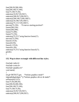 line(200,50,200,100);
line(200,100,75,100);
line(75,100,75,50);
outtextxy(10,50,"(50,50)");
outtextxy(200,50,"(200,50)");
outtextxy(200,100,"(200,100)");
outtextxy(10,100,"(50,100)");
outtextxy(75,115,"(50,100)");
moveto(75,150); /*it moves starting position*/
lineto(200,150);
lineto(200,200);
lineto(75,200);
lineto(75,150);
outtextxy(75,215,"using function lineto()");
moveto(75,250);
linerel(125,0);
linerel(0,50);
linerel(-125,0);
linerel(0,-50);
outtextxy(75,315,"using function linerel()");
getch();
}
132. Wap to draw rectangle with different line styles.
#include<stdio.h>
#include<conio.h>
#include<graphics.h>'
void main()
{
int gd=DETECT,gm; /*initiate graphics mode*/
intgraph(&gd,&gm,"");/*initiate graphics driver & mode*/
setlinestyle(1,0,3);
line(75,50,200,50);
line(200,50,200,100);
line(200,100,75,100);
line(75,100,75,50);
outtextxy(10,50,"(50,50)");
outtextxy(200,50,"(200,50)");
 