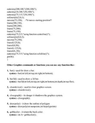 outtextxy(200,100,"(200,100)");
outtextxy(10,100,"(50,100)");
outtextxy(75,115,"(50,100)");
setlinestyle(2,0,1);
moveto(75,150); /*it moves starting position*/
lineto(200,150);
lineto(200,200);
lineto(75,200);
lineto(75,150);
outtextxy(75,215,"using function centreline()");
setlinestyle(0,0,3);
movrto(75,250);
linerel(125,0);
linerel(0,50);
linerel(-125,0);
linerel(0,-50);
outtextxy(75,315,"using function solidline()");
getch();
}
Other Graphics commands or functions you can use any function like-
1, bar() -used for draw a bar.
syntax:- bar(int left,int top,int right,int bottom);
2, bar3d() -used to draw a 3d bar.
syntax:- bar3d(int left,int top,int right,int bottom,int depth,int top flor);
3, cleardevice() - used to clear graphics screen.
syntax:- cleardevice();
4, closegraph() - its danger it shutdown the graphics system.
syntax:- closegraph();
5, drawpoly() - it draw the outline of polygon
syntax:- drawpoly(int numpoints,int farpolypoints)
6, getbkcolor - it return the back color.
syntax:- int A= getbkcolor();
 