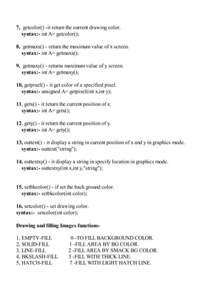 7, getcolor() -it return the current drawing color.
syntax:- int A= getcolor();
8, getmaxx() - return the maximum value of x screen.
syntax:- int A= getmaxx();
9, getmaxy() - returns maximum value of y screen.
syntax:- int A= getmaxy();
10, getpixel() - it get color of a specified pixel.
syntax:- unsigned A= getpixel(int x,int y);
11, getx() - it return the current position of x.
syntax:- int A= getx();
12, gety() - it return the current position of y.
syntax:- int A= gety();
13, outtext() - it display a string in current position of x and y in graphics mode.
syntax:- outtext("string");
14, outtextxy() - it display a string in specify location in graphics mode.
syntax:- outtextxy(int x,int y,"string");
15, setbkcolor() - if set the back ground color.
syntax:- setbkcolor(int color);
16, setcolor() - set drawing color.
syntax:- setcolor(int color);
Drawing and filling Images functions-
1, EMPTY-FILL 0 -TO FILL BACKGROUND COLOR.
2, SOLID-FILL 1 -FILL AREA BY BG COLOR.
3, LINE-FILL 2 -FILL AREA BY SMACK BG COLOR.
4, BKSLASH-FILL 3 -FILL WITH THICK LINE.
5, HATCH-FILL 7 -FILL WITH LIGHT HATCH LINE.
 
