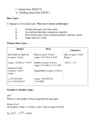 ‘ ‘ (space) has ASCII 32.
☺ (smiling space) has ASCII 1.
Data Types –
C language is rich in data types. There are 4 classes of data types:
1. Primary data types (int, float, char)
2. User defined data types (enumerator, typedef)
3. Derived data types (array, function, pointers, structure, union)
4. Empty data sets. (void)
Primary Data Types -
Integer Real
Character
int or short or short int
occupies 2 bytes-
range: -32768 to +32767
long int or long
occupies 4 bytes
range: -
-2,147,483,648
to+2,147,483,647
float occupies 4 bytes-
range:3.4e-38 to 3.4e38
double occupies 8 bytes-
range:1.7e-308 to 1.7e+308
long double occupies 10 bytes
—
range: 3.4e-4932 to
1.1e+4932
char occupies 1 byte
Range—
-128 to +127
Formula to calculate range -
2n-1
Where n is the number of bits occupied by the data type.
Range of int:
int occupies 2 byte i.e. 16 bits ( since 1 byte is equal to 8 bits)
So, 216-1 = 215= 32768.
 