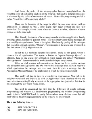 And hence the order of the messages,also became unpredictable.as the
result,the order of calling the functions in the program (that react to different messages)
is dicatated by the order of occurrence of events. Hence this programming model is
called “Event Driven Programming Model”.
There can be hundreds of the ways in which the user may interact with an
application. In addition to this , some events may occur without any user user
interaction. For example, events occur when we create a window, when the window
contant are to be drawn,etc.
Thus ,literally hundereds of the messages may be sent to an application thereby
creating a chaos. Naturally a question comes- in which order would thease messages get
processed by the application. Order is brought to this chaos by putting all the messages
that reach the application into a “Queue”. The messages in the queue are processed in
first in first out (FIFO) Algorithm order.
In fact the o.s maintains several such queues. There is one queue, which is
common for all application. This queue is known as “system Message Queue”. In
addition, there is one queue per application. Such queues are called “Application
Message Queue”. Let understand the need for maintaining so many queues.
When we click a mouse and an event occurs the device driver posts a message
into the system message queue. The OS retrives this message finds out with regard to
which application the message has been sent. Next it posts a message into the
Application Message Queue of the application in which the mouse was clicked.
Thus really all that is there to event-driven programming. Your job is to
anticipate what user are likely to do with ur Application’s user interface objects and
have a function waiting,Ready to execute at the appropriate time.just when that time is,
no one except the user really wanna to say.
You need to understand this first that the difference of simple software
programming and window o.s development programming, the window programming
model is in the “MACRO” level, let us dig futher and see some obvious issues that will
need while u developing programming for the window o.s enviornment.
There are following issues:-
(A) SIZE OF POINTERS.
(B) SIZE OF INTEGERS.
 