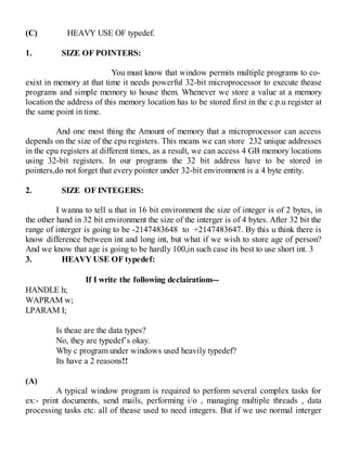 (C) HEAVY USE OF typedef.
1. SIZE OF POINTERS:
You must know that window permits multiple programs to co-
exixt in memory at that time it needs powerful 32-bit microprocessor to execute thease
programs and simple memory to house them. Whenever we store a value at a memory
location the address of this memory location has to be stored first in the c.p.u register at
the same point in time.
And one most thing the Amount of memory that a microprocessor can access
depends on the size of the cpu registers. This means we can store 232 unique addresses
in the cpu registers at different times, as a result, we can access 4 GB memory locations
using 32-bit registers. In our programs the 32 bit address have to be stored in
pointers,do not forget that every pointer under 32-bit environment is a 4 byte entity.
2. SIZE OF INTEGERS:
I wanna to tell u that in 16 bit environment the size of integer is of 2 bytes, in
the other hand in 32 bit environment the size of the interger is of 4 bytes. After 32 bit the
range of interger is going to be -2147483648 to +2147483647. By this u think there is
know difference between int and long int, but what if we wish to store age of person?
And we know that age is going to be hardly 100,in such case its best to use short int. 3
3. HEAVY USE OF typedef:
If I write the following declairations--
HANDLE h;
WAPRAM w;
LPARAM I;
Is theae are the data types?
No, they are typedef’s okay.
Why c program under windows used heavily typedef?
Its have a 2 reasons!!
(A)
A typical window program is required to perform several complex tasks for
ex:- print documents, send mails, performing i/o , managing multiple threads , data
processing tasks etc. all of thease used to need integers. But if we use normal interger
 