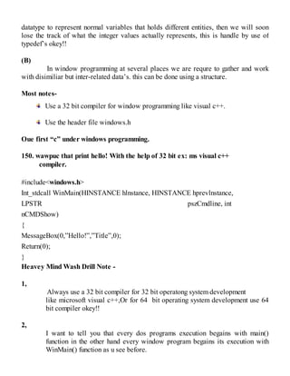 datatype to represent normal variables that holds different entities, then we will soon
lose the track of what the integer values actually represents, this is handle by use of
typedef’s okey!!
(B)
In window programming at several places we are requre to gather and work
with disimiliar but inter-related data’s. this can be done using a structure.
Most notes-
Use a 32 bit compiler for window programming like visual c++.
Use the header file windows.h
Oue first “c” under windows programming.
150. wawpuc that print hello! With the help of 32 bit ex: ms visual c++
compiler.
#include<windows.h>
Int_stdcall WinMain(HINSTANCE hlnstance, HINSTANCE hprevlnstance,
LPSTR pszCmdline, int
nCMDShow)
{
MessageBox(0,”Hello!”,”Title”,0);
Return(0);
}
Heavey Mind Wash Drill Note -
1,
Always use a 32 bit compiler for 32 bit operatong system development
like microsoft visual c++,Or for 64 bit operating system development use 64
bit compiler okey!!
2,
I want to tell you that every dos programs execution begains with main()
function in the other hand every window program begains its execution with
WinMain() function as u see before.
 