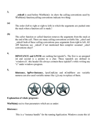 3,
_stdcall is used before WinMain()- its show the calling conventions used by
WinMain() function,calling conventions indicate two thing:
(a)
The order (left to right or right to left) in which the arguments are pushed onto
the stack when a function call is made.!
(b)
The caller function or called function removes the arguments from the stack at
the end of the call. There are many calling conventions avilable like _cdecl and
_stdcall both of these calling conventions pass arguments from right to left. All
API functions use _stdcall if not mentioned then compiler assumed _cdecl
conventions okey!!
4,
HINSTANCE and LPSTR are nothing but typedef’s. The first is an unsigned
int and second is a pointer to a char. These typedefs are defined in
‘windows.h’. this header file always cointain these typedef’s while writing any
“c” under windows program.
5,
hInstance, hpPrevInstance, lpszCmdLine and nCmdShow are variable
namesu can also used variable names like i,j,k any in replace of them.
Explanation of whole program:-
WinMain() recive four parameters which are as under:
hInstance:
This is a “instance handle” for the running Application. Windows create this id
 