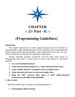 CHAPTER
∞ 21- Part –II ∞
(Programming Guidelines)
Introduction-
This Chapter explains how to write computer programs that work and that are
understandable to other intelligent beings! This two attributes are not independent! In
general, programs that other programmers cannot understand do not work very well.
(Not to mention the fact that they are maintenance nightmares!)
Writing structured programs (structured code and data!) helps greatly in
debugging the code. Here is a quick review of some of the features of a structured
program.
1. Lots of well-defined functions!
2. Using structured loop constructs (i.e., while and for) instead of goto.
3. Using variables that have one purpose and meaningful names.
4. Using structured data types to represent complex data.
5. Using the ADT (Abstract Data Type) or OOP (Object-Oriented
Programming) paradigm of programming.
1. How to Start
The most common types of mistakes when programming are:
1. Programming without thinking.
 