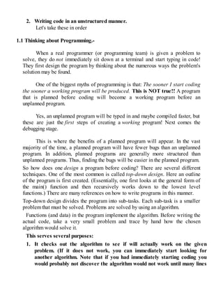 2. Writing code in an unstructured manner.
Let's take these in order
1.1 Thinking about Programming.-
When a real programmer (or programming team) is given a problem to
solve, they do not immediately sit down at a terminal and start typing in code!
They first design the program by thinking about the numerous ways the problem's
solution may be found.
One of the biggest myths of programming is that: The sooner I start coding
the sooner a working program will be produced. This is NOT true!! A program
that is planned before coding will become a working program before an
unplanned program.
Yes, an unplanned program will be typed in and maybe compiled faster, but
these are just the first steps of creating a working program! Next comes the
debugging stage.
This is where the benefits of a planned program will appear. In the vast
majority of the time, a planned program will have fewer bugs than an unplanned
program. In addition, planned programs are generally more structured than
unplanned programs. Thus, finding the bugs will be easier in the planned program.
So how does one design a program before coding? There are several different
techniques. One of the most common is called top-down design. Here an outline
of the program is first created. (Essentially, one first looks at the general form of
the main() function and then recursively works down to the lowest level
functions.) There are many references on how to write programs in this manner.
Top-down design divides the program into sub-tasks. Each sub-task is a smaller
problem that must be solved. Problems are solved by using an algorithm.
Functions (and data) in the program implement the algorithm. Before writing the
actual code, take a very small problem and trace by hand how the chosen
algorithm would solve it.
This serves several purposes:
1. It checks out the algorithm to see if will actually work on the given
problem. (If it does not work, you can immediately start looking for
another algorithm. Note that if you had immediately starting coding you
would probably not discover the algorithm would not work until many lines
 