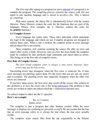 The first step after typing in a program (or just a sub-unit of a program) is to
compile the program. The compiling process converts the source code file you
typed in into machine language and is stored in an object file. This is known
as compiling.
With most systems, the object file is automatically linked with the system
libraries. These libraries contain the code for the functions that are part of the
languages library. (For example, the C libraries contain the code for
the printf() function.)
2.1 Compiler Errors-
Every language has syntax rules. These rules determine which statements
are legal in the language and which are not. Compiler programs are designed to
enforce these rules. When a rule is broken, the compiler prints an error message
and an object file is not created.
Most compilers will continue scanning the source file after an error and
report other errors it finds. However, once an error has been found, the compiler
made be confused by later perfectly legal statements and report them as errors.
This brings us to the first rule of compiler errors:
First Rule of Compiler Errors-
The first listed compiler error is always a true error; however, later
errors may not be true errors.
Succeeding errors may disappear when the first error is removed. So, if later
error messages are puzzling, ignore them. Fix the errors that you are sure are errors
and re-compile. The puzzling errors may magically disappear when the other true
errors are removed.
If you have many errors, the first error may scroll off the screen. One solution to
this problem is to save the errors into a file using redirection. One problem is that
errors are written to stderr not stdout which the > redirection operator uses.
To redirect output to stderr use the 2> operator.
Here's an example:
$cc x.c 2>errors
$more errors
The compiler is just a program that other humans created. Often the error
messages it displays are confusing (or just plain wrong!). Do not assume that the line
that an error message refers to is always the line where the true error actually
resides.
The compiler scans source files from the top sequentially to the bottom.
 