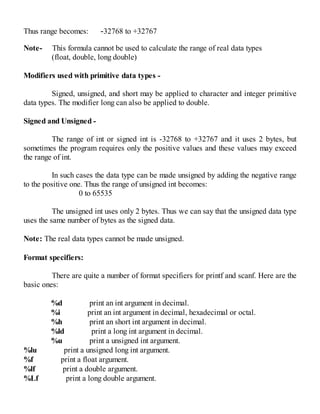 Thus range becomes: -32768 to +32767
Note- This formula cannot be used to calculate the range of real data types
(float, double, long double)
Modifiers used with primitive data types -
Signed, unsigned, and short may be applied to character and integer primitive
data types. The modifier long can also be applied to double.
Signed and Unsigned -
The range of int or signed int is -32768 to +32767 and it uses 2 bytes, but
sometimes the program requires only the positive values and these values may exceed
the range of int.
In such cases the data type can be made unsigned by adding the negative range
to the positive one. Thus the range of unsigned int becomes:
0 to 65535
The unsigned int uses only 2 bytes. Thus we can say that the unsigned data type
uses the same number of bytes as the signed data.
Note: The real data types cannot be made unsigned.
Format specifiers:
There are quite a number of format specifiers for printf and scanf. Here are the
basic ones:
%d print an int argument in decimal.
%i print an int argument in decimal, hexadecimal or octal.
%h print an short int argument in decimal.
%ld print a long int argument in decimal.
%u print a unsigned int argument.
%lu print a unsigned long int argument.
%f print a float argument.
%lf print a double argument.
%Lf print a long double argument.
 