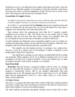 Sometimes an error is not detected by the compiler until many lines below where the
actual error is. Often the compiler is too stupid to realize this and refers to the line in
the source file where it realized something is wrong. The true error is earlier in the
code. This brings us to the second rule of compiler errors:
Second Rule of Compiler Errors-
A compiler error may be caused by any source code line above the line referred
to by the compiler; however, it can not be caused by a line below.
In C (and C++), do not forget that the #include preprocessor statement inserts the
code of a header file into the source file. An error in the header file, may cause a
compiler error referencing a line in the main source file.
Most systems allow the preprocessed code (that the C compiler actually
compiles!) to be stored in a file. This allows you to see exactly what is being
compiled. This file will also show how each C macro was expanded. This can
be very helpful to discover the cause of normally very hard to find errors.
A useful technique for finding the cause of puzzling compiler errors is to delete (or
comment out) preceding sections of code until the error disappears. When the error
disappears, the last section removed must have caused the error.
The compiler can also display warnings. A warning is not a syntax error;
however, it may be a logical error in the program. It marks a statement in your
program that is legal, but is suspicious.
You should treat warnings as errors unless you understand why the warning
was generated. Often compilers can be set to different warning levels. It is to your
advantage to set this level as high as possible, to have the compiler give as many
warnings as possible. Look at these warnings very carefully!.
Brain Wash Drill-
Remember that just because a program compiles with no errors or warnings
does not mean that the program is correct! It only means that every line of the
program is syntactically correct. That is, the compiler understands what each
statement says to do. The program may still have many logical errors! An English
paper may be grammatically correct (i.e., have nouns, verbs, etc. in the correct
places), but be gibberish.
2.2 Linker Errors-
The linker is a program that links object files (which contain the compiled machine
code from a single source file) and libraries (which are files that are collections of
object files) together to create an executable program.
The linker matches up functions and global variables used in object files to their
 