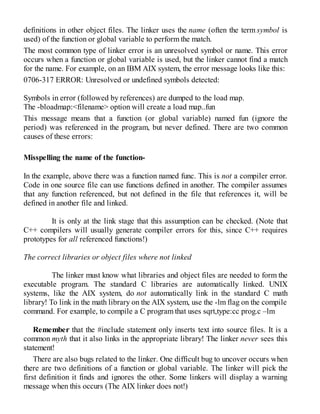 definitions in other object files. The linker uses the name (often the term symbol is
used) of the function or global variable to perform the match.
The most common type of linker error is an unresolved symbol or name. This error
occurs when a function or global variable is used, but the linker cannot find a match
for the name. For example, on an IBM AIX system, the error message looks like this:
0706-317 ERROR: Unresolved or undefined symbols detected:
Symbols in error (followed by references) are dumped to the load map.
The -bloadmap:<filename> option will create a load map..fun
This message means that a function (or global variable) named fun (ignore the
period) was referenced in the program, but never defined. There are two common
causes of these errors:
Misspelling the name of the function-
In the example, above there was a function named func. This is not a compiler error.
Code in one source file can use functions defined in another. The compiler assumes
that any function referenced, but not defined in the file that references it, will be
defined in another file and linked.
It is only at the link stage that this assumption can be checked. (Note that
C++ compilers will usually generate compiler errors for this, since C++ requires
prototypes for all referenced functions!)
The correct libraries or object files where not linked
The linker must know what libraries and object files are needed to form the
executable program. The standard C libraries are automatically linked. UNIX
systems, like the AIX system, do not automatically link in the standard C math
library! To link in the math library on the AIX system, use the -lm flag on the compile
command. For example, to compile a C program that uses sqrt,type:cc prog.c –lm
Remember that the #include statement only inserts text into source files. It is a
common myth that it also links in the appropriate library! The linker never sees this
statement!
There are also bugs related to the linker. One difficult bug to uncover occurs when
there are two definitions of a function or global variable. The linker will pick the
first definition it finds and ignores the other. Some linkers will display a warning
message when this occurs (The AIX linker does not!)
 