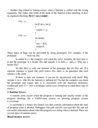 Another bug related to linking occurs when a function is called with the wrong
arguments. The linker only looks at the name of the function when matching. It does
no argument checking. Here's an example:
File: x.c
int f( int x, int y)
{
return x + y;
}
File: y.c
int main()
{
int s = f(3);
return 0;
}
These types of bugs can be prevented by using prototypes. For example, if the
prototype: int f( int, int);
Is added to y.c the compiler will catch this error. Actually, the best idea is
to put the prototype in a header file and include it in both x.c and y.c. Why use a
header file?
So that there is only one instance of the prototype that all files use. If a
separate instance is typed into each source file, there is no guarantee that each
instance is the same.
If there is only one instance, it can not be inconsistent with itself! Why
include it in x.c (the file the function is defined in)? So that the compiler can check
the prototype and ensure that it is consistent with the function's definition.
(Additional note: C++ uses a technique called name mangling to catch these type of
errors.)
3. Runtime Errors-
A runtime error occurs when the program is running and usually results in the
program aborting. On a UNIX/Linux system, an aborting program creates
a coredump.
A coredump is a binary file named core that contains information about the state
of program when it aborted. Debuggers like gdb and dbx can read this file and tell
you useful information about what the program was doing when it aborted. There are
several types of runtime errors:
Illegal memory access-
 