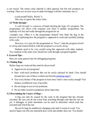 is not stored. The return value ofprintf is often ignored, but lint still produces an
warning. There are several ways to make lint happy with this statement, one is:
(void) printf("Hello, World ");
This says to ignore the return value.
4.5 Walk through -
A walk through is a process of hand checking the logic of a program. The
programmer sits down with someone else (best if another programmer, but
anybody will do) and walks through the program for an
-example case. Often it is the programmer himself who finds the bug in the
process of explaining how the program is supposed to work and carefully looking
at his code.
However, it is easy for the programmer to "know" what the program should
be doing and remain blind to what the program is actually doing.
Students need to be very careful using this approach with other students.
Two students in the same class should not walk through a program together.
5. General Tips -
Here are some general tips for debugging programs.
5.1 Finding Bugs
Before bugs are removed they must be discovered!
Aggressively test programs!
Start with small problems that can be easily checked by hand. (You should
already have one of these worked out from the planning stage!)
Test every feature of the program at least once! And is once really enough? Test
features in different ways if possible.
Do not forget to test trivial problems.
Do not make invalid assumptions about input data.
5.2 Determining the Causes of Bugs -
A bug can only be caused by the code in the program that has already
executed. Be sure you do not waste time searching through code that has not run
yet. A debugger or print statements can be used to determine which code has
executed and which has not.
Do not fix bugs by mindlessly changing code until it seems to work. You
need to figure out why one statement does work and another does not. You should
 