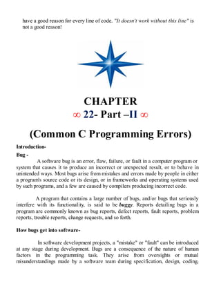 have a good reason for every line of code. "It doesn't work without this line" is
not a good reason!
CHAPTER
∞ 22- Part –II ∞
(Common C Programming Errors)
Introduction-
Bug -
A software bug is an error, flaw, failure, or fault in a computer program or
system that causes it to produce an incorrect or unexpected result, or to behave in
unintended ways. Most bugs arise from mistakes and errors made by people in either
a program's source code or its design, or in frameworks and operating systems used
by such programs, and a few are caused by compilers producing incorrect code.
A program that contains a large number of bugs, and/or bugs that seriously
interfere with its functionality, is said to be buggy. Reports detailing bugs in a
program are commonly known as bug reports, defect reports, fault reports, problem
reports, trouble reports, change requests, and so forth.
How bugs get into software-
In software development projects, a "mistake" or "fault" can be introduced
at any stage during development. Bugs are a consequence of the nature of human
factors in the programming task. They arise from oversights or mutual
misunderstandings made by a software team during specification, design, coding,
 