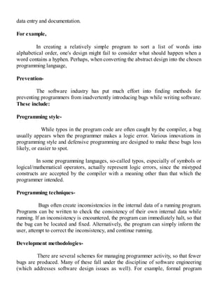 data entry and documentation.
For example,
In creating a relatively simple program to sort a list of words into
alphabetical order, one's design might fail to consider what should happen when a
word contains a hyphen. Perhaps, when converting the abstract design into the chosen
programming language,
Prevention-
The software industry has put much effort into finding methods for
preventing programmers from inadvertently introducing bugs while writing software.
These include:
Programming style-
While typos in the program code are often caught by the compiler, a bug
usually appears when the programmer makes a logic error. Various innovations in
programming style and defensive programming are designed to make these bugs less
likely, or easier to spot.
In some programming languages, so-called typos, especially of symbols or
logical/mathematical operators, actually represent logic errors, since the mistyped
constructs are accepted by the compiler with a meaning other than that which the
programmer intended.
Programming techniques-
Bugs often create inconsistencies in the internal data of a running program.
Programs can be written to check the consistency of their own internal data while
running. If an inconsistency is encountered, the program can immediately halt, so that
the bug can be located and fixed. Alternatively, the program can simply inform the
user, attempt to correct the inconsistency, and continue running.
Development methodologies-
There are several schemes for managing programmer activity, so that fewer
bugs are produced. Many of these fall under the discipline of software engineering
(which addresses software design issues as well). For example, formal program
 