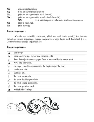 %e exponential notation.
%g float or exponential notation.
%o print an int argument in octal (base 8)
%x print an int argument in hexadecimal (base 16)
%X print an int argument in hexadecimal (base 16)in uppercase
%c print a character.
%s print a string.
Escape sequences -
Certain non printable characters, which are used in the printf( ) function are
called as escape sequences. Escape sequences always begin with backslash (  ) .
Commonly used escape sequences are:
Escape sequences--
a Bell beep.
b back space(brings cursor one position left)
f form feed(ejects current paper from printer and loads a new one)
n New line character.
r carriage return(brings cursor to the beginning of the line)
t Horizontal tab.
v Vertical tab.
 To print backslash.
” To print double quotations.
’ To print single quotations.
? To print question mark.
0 Null (End of string)
 