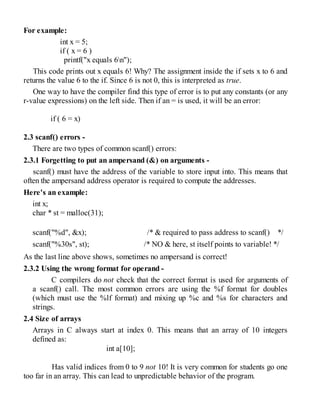 For example:
int x = 5;
if ( x = 6 )
printf("x equals 6n");
This code prints out x equals 6! Why? The assignment inside the if sets x to 6 and
returns the value 6 to the if. Since 6 is not 0, this is interpreted as true.
One way to have the compiler find this type of error is to put any constants (or any
r-value expressions) on the left side. Then if an = is used, it will be an error:
if ( 6 = x)
2.3 scanf() errors -
There are two types of common scanf() errors:
2.3.1 Forgetting to put an ampersand (&) on arguments -
scanf() must have the address of the variable to store input into. This means that
often the ampersand address operator is required to compute the addresses.
Here's an example:
int x;
char * st = malloc(31);
scanf("%d", &x); /* & required to pass address to scanf() */
scanf("%30s", st); /* NO & here, st itself points to variable! */
As the last line above shows, sometimes no ampersand is correct!
2.3.2 Using the wrong format for operand -
C compilers do not check that the correct format is used for arguments of
a scanf() call. The most common errors are using the %f format for doubles
(which must use the %lf format) and mixing up %c and %s for characters and
strings.
2.4 Size of arrays
Arrays in C always start at index 0. This means that an array of 10 integers
defined as:
int a[10];
Has valid indices from 0 to 9 not 10! It is very common for students go one
too far in an array. This can lead to unpredictable behavior of the program.
 