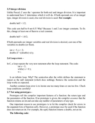 2.5 Integer division
Unlike Pascal, C uses the / operator for both real and integer division. It is important
to understand how C determines which it will do. If both operands are of an integal
type, integer division is used, else real division is used. For example:
double half = 1/2;
This code sets half to 0 not 0.5! Why? Because 1 and 2 are integer constants. To fix
this, change at least one of them to a real constant.
double half = 1.0/2;
If both operands are integer variables and real division is desired, cast one of the
variables to double (or float).
int x = 5, y = 2;
double d = ((double) x)/y;
2.6 Loop errors –
In C, a loop repeats the very next statement after the loop statement. The code:
int x = 5;
while( x > 0 );
x--;
Is an infinite loop. Why? The semicolon after the while defines the statement to
repeat as the null statement (which does nothing). Remove the semicolon and the
loop works as expected.
Another common loop error is to iterate one too many times or one too few. Check
loop conditions carefully!
2.7 Not using prototypes -
Prototypes tell the compiler important features of a function: the return type and
the parameters of the function. If no prototype is given, the compiler assumes that the
function returns an int and can take any number of parameters of any type.
One important reason to use prototypes is to let the compiler check for errors in
the argument lists of function calls. However, a prototype must be used if the function
does not return an int. For example, the sqrt() function returns a double, not an int.
The following code:
 