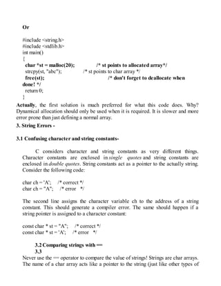 Or
#include <string.h>
#include <stdlib.h>
int main()
{
char *st = malloc(20); /* st points to allocated array*/
strcpy(st, "abc"); /* st points to char array */
free(st); /* don't forget to deallocate when
done! */
return 0;
}
Actually, the first solution is much preferred for what this code does. Why?
Dynamical allocation should only be used when it is required. It is slower and more
error prone than just defining a normal array.
3. String Errors -
3.1 Confusing character and string constants-
C considers character and string constants as very different things.
Character constants are enclosed in single quotes and string constants are
enclosed in double quotes. String constants act as a pointer to the actually string.
Consider the following code:
char ch = 'A'; /* correct */
char ch = "A"; /* error */
The second line assigns the character variable ch to the address of a string
constant. This should generate a compiler error. The same should happen if a
string pointer is assigned to a character constant:
const char * st = "A"; /* correct */
const char * st = 'A'; /* error */
3.2Comparing strings with ==
3.3
Never use the == operator to compare the value of strings! Strings are char arrays.
The name of a char array acts like a pointer to the string (just like other types of
 