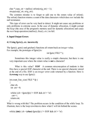char * copy_str = malloc( strlen(orig_str) + 1);
strcpy(copy_str, orig_str);
The common mistake is to forget to add one to the return value of strlen().
The strlen() function returns a count of the data characters which does not include the
null terminator.
This type of error can be very hard to detect. It might not cause any problems or
only problems in extreme cases. In the case of dynamic allocation, it might corrupt
the heap (the area of the program's memory used for dynamic allocation) and cause
the next heap operation (malloc(), free(), etc.) to fail.
4. Input/Output Errors
4.1 Using fgetc(), etc. incorrectly
The fgetc(), getc() and getchar() functions all return back an integer value.
For example, the prototype of fgetc()is:
int fgetc( FILE * );
Sometimes this integer value is really a simple character, but there is one
very important case where the return value is not a character!
What is this value? EOF A common misconception of students is that
files have a special EOF character at the end. There is no special character stored
at the end of a file. EOF is an integer error code returned by a function. Here is
thewrong way to use fgetc():
int count_line_size( FILE * fp )
{
char ch;
int cnt = 0;
while( (ch = fgetc(fp)) != EOF && ch != 'n')
cnt++;
return cnt;
}
What is wrong with this? The problem occurs in the condition of the while loop. To
illustrate, here is the loop rewritten to show what C will do behind the scenes.
while( (int) ( ch = (char) fgetc(fp) ) != EOF && ch != 'n')
 