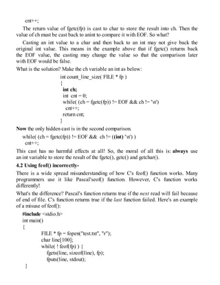 cnt++;
The return value of fgetc(fp) is cast to char to store the result into ch. Then the
value of ch must be cast back to anint to compare it with EOF. So what?
Casting an int value to a char and then back to an int may not give back the
original int value. This means in the example above that if fgetc() returns back
the EOF value, the casting may change the value so that the comparison later
with EOF would be false.
What is the solution? Make the ch variable an int as below:
int count_line_size( FILE * fp )
{
int ch;
int cnt = 0;
while( (ch = fgetc(fp)) != EOF && ch != 'n')
cnt++;
return cnt;
}
Now the only hidden cast is in the second comparison.
while( (ch = fgetc(fp)) != EOF && ch != ((int) 'n') )
cnt++;
This cast has no harmful effects at all! So, the moral of all this is: always use
an int variable to store the result of the fgetc(), getc() and getchar().
4.2 Using feof() incorrectly-
There is a wide spread misunderstanding of how C's feof() function works. Many
programmers use it like Pascal'seof() function. However, C's function works
differently!
What's the difference? Pascal's function returns true if the next read will fail because
of end of file. C's function returns true if the last function failed. Here's an example
of a misuse of feof():
#include <stdio.h>
int main()
{
FILE * fp = fopen("test.txt", "r");
char line[100];
while( ! feof(fp) ) {
fgets(line, sizeof(line), fp);
fputs(line, stdout);
}
 