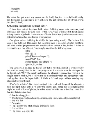 fclose(fp);
return 0;
}
The author has yet to see any student use the feof() function correctly! Incidentally,
this discussion also applies to C++ and Java. The eof() method of an istream works
just like C's feof().
4.3 Leaving characters in the input buffer -
C input (and output) functions buffer data. Buffering stores data in memory and
only reads (or writes) the data from (or to) I/O devices when needed. Reading and
writing data in big chunks is much more efficient than a byte (or character) at a time.
Often the buffering has no effect on programming.
One place where buffering is visible is input using scanf(). The keyboard is
usually line buffered. This means that each line input is stored in a buffer. Problems
can arise when a program does not process all the data in a line, before it wants to
process the next line of input. For example, consider the following code:
int x;
char st[31];
printf("Enter an integer: ");
scanf("%d", &x);
printf("Enter a line of text: ");
fgets(st, 31, stdin);
The fgets() will not read the line of text that is typed in. Instead, it will probably
just read an empty line. In fact, the program will not even wait for an input for
the fgets() call. Why? The scanf() call reads the characters needed that represent the
integer number read in, but it leaves the 'n' in the input buffer. The fgets() then starts
reading data from the input buffer. It finds a 'n' and stops without needing any
additional keyboard input.
What's the solution? One simple method is to read and dump all the characters
from the input buffer until a 'n' after the scanf() call. Since this is something that
might be used in lots of places, it makes sense to make this a function. Here is a
function that does just this:
/* function dump_line
* This function reads and dumps any remaining characters on the current input
* line of a file.
* Parameter:
* fp - pointer to a FILE to read characters from
* Precondition:
* fp points to a open file
 