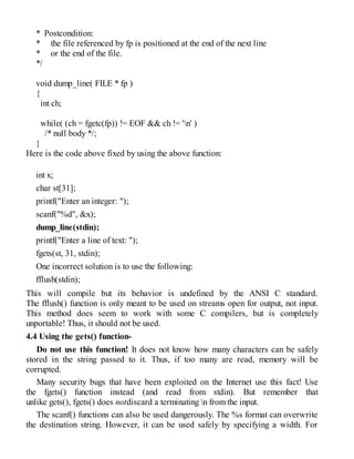 * Postcondition:
* the file referenced by fp is positioned at the end of the next line
* or the end of the file.
*/
void dump_line( FILE * fp )
{
int ch;
while( (ch = fgetc(fp)) != EOF && ch != 'n' )
/* null body */;
}
Here is the code above fixed by using the above function:
int x;
char st[31];
printf("Enter an integer: ");
scanf("%d", &x);
dump_line(stdin);
printf("Enter a line of text: ");
fgets(st, 31, stdin);
One incorrect solution is to use the following:
fflush(stdin);
This will compile but its behavior is undefined by the ANSI C standard.
The fflush() function is only meant to be used on streams open for output, not input.
This method does seem to work with some C compilers, but is completely
unportable! Thus, it should not be used.
4.4 Using the gets() function-
Do not use this function! It does not know how many characters can be safely
stored in the string passed to it. Thus, if too many are read, memory will be
corrupted.
Many security bugs that have been exploited on the Internet use this fact! Use
the fgets() function instead (and read from stdin). But remember that
unlike gets(), fgets() does notdiscard a terminating n from the input.
The scanf() functions can also be used dangerously. The %s format can overwrite
the destination string. However, it can be used safely by specifying a width. For
 