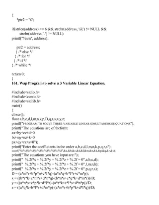 {
*ptr2 = '0';
if(strlen(address) >= 6 && strchr(address, '@') != NULL &&
strchr(address, '.') != NULL)
printf("%sn", address);
ptr2 = address;
} /* else */
} /* for */
} /* if */
} /* while */
return 0;
}
161. Wap Program to solve a 3 Variable Linear Equation.
#include<stdio.h>
#include<conio.h>
#include<stdlib.h>
main()
{
clrscr();
float a,b,c,d,l,m,n,k,p,D,q,r,s,x,y,z;
printf("PROGRAM TO SOLVE THREE VARIABLE LINEAR SIMULTANEOUSE QUATIONS");
printf("The equations are of theform:
ax+by+cz+d=0
lx+my+nz+k=0
px+qy+rz+s=0");
printf("Enter the coefficients in the order a,b,c,d,l,m,n,k,p,q,r,s");
scanf("%f%f%f%f%f%f%f%f%f%f%f%f",&a,&b,&c,&d,&l,&m,&n,&k,&p,&q,&r,&s);
printf("The equations you have input are:");
printf(" %.2f*x + %.2f*y + %.2f*z + %.2f = 0",a,b,c,d);
printf(" %.2f*x + %.2f*y + %.2f*z + %.2f = 0",l,m,n,k);
printf(" %.2f*x + %.2f*y + %.2f*z + %.2f = 0",p,q,r,s);
D = (a*m*r+b*p*n+c*l*q)-(a*n*q+b*l*r+c*m*p);
x = ((b*r*k+c*m*s+d*n*q)-(b*n*s+c*q*k+d*m*r))/D;
y = ((a*n*s+c*p*k+d*l*r)-(a*r*k+c*l*s+d*n*p))/D;
z = ((a*q*k+b*l*s+d*m*p)-(a*m*s+b*p*k+d*l*q))/D;
 