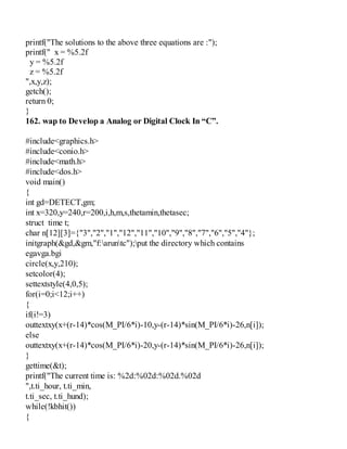 printf("The solutions to the above three equations are :");
printf(" x = %5.2f
y = %5.2f
z = %5.2f
",x,y,z);
getch();
return 0;
}
162. wap to Develop a Analog or Digital Clock In “C”.
#include<graphics.h>
#include<conio.h>
#include<math.h>
#include<dos.h>
void main()
{
int gd=DETECT,gm;
int x=320,y=240,r=200,i,h,m,s,thetamin,thetasec;
struct time t;
char n[12][3]={"3","2","1","12","11","10","9","8","7","6","5","4"};
initgraph(&gd,&gm,"f:aruntc");put the directory which contains
egavga.bgi
circle(x,y,210);
setcolor(4);
settextstyle(4,0,5);
for(i=0;i<12;i++)
{
if(i!=3)
outtextxy(x+(r-14)*cos(M_PI/6*i)-10,y-(r-14)*sin(M_PI/6*i)-26,n[i]);
else
outtextxy(x+(r-14)*cos(M_PI/6*i)-20,y-(r-14)*sin(M_PI/6*i)-26,n[i]);
}
gettime(&t);
printf("The current time is: %2d:%02d:%02d.%02d
",t.ti_hour, t.ti_min,
t.ti_sec, t.ti_hund);
while(!kbhit())
{
 