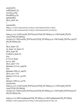 setcolor(5);
setfillstyle(1,5);
circle(x,y,10);
floodfill(x,y,5);
gettime(&t);
if(t.ti_min!=m)
{
setcolor(0);
line(x,y,x+(r-60)*cos(thetamin*(M_PI/180)),y-(r-60)*sin(thetamin*(M_PI/180)));
circle(x+(r-80)*cos(thetamin*(M_PI/180)),y-(r-80)*sin(thetamin*(M_PI/180)),10);
line(x,y,x+(r-110)*cos(M_PI/6*h-((m/2)*(M_PI/180))),y-(r-110)*sin(M_PI/6*h
-((m/2)*(M_PI/180))));
circle(x+(r-130)*cos(M_PI/6*h-((m/2)*(M_PI/180))),y-(r-130)*sin(M_PI/6*h-( (m/2)*
(M_PI/180))),10);
}
if(t.ti_hour>12)
t.ti_hour=t.ti_hour-12;
if(t.ti_hour<4)
h=abs(t.ti_hour-3);
else
h=15-t.ti_hour;
m=t.ti_min;
if(t.ti_min<=15)
thetamin=(15-t.ti_min)*6;
else
thetamin=450-t.ti_min*6;
if(t.ti_sec<=15)
thetasec=(15-t.ti_sec)*6;
else
thetasec=450-t.ti_sec*6;
setcolor(4);
line(x,y,x+(r-110)*cos(M_PI/6*h-((m/2)*(M_PI/180))),y-(r-110)*sin(M_PI/6*h
-((m/2)*(M_PI/180))));
circle(x+(r-130)*cos(M_PI/6*h-((m/2)*(M_PI/180))),y-(r-130)*sin(M_PI/6*h-((m/2)*
(M_PI/180))),10);
line(x,y,x+(r-60)*cos(thetamin*(M_PI/180)),y-(r-60)*sin(thetamin*(M_PI/180)));
circle(x+(r-80)*cos(thetamin*(M_PI/180)),y-(r-80)*sin(thetamin*(M_PI/180)) ,10);
 