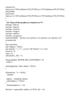 setcolor(15);
line(x,y,x+(r-70)*cos(thetasec*(M_PI/180)),y-(r-70)*sin(thetasec*(M_PI/180)));
delay(1000);
setcolor(0);
line(x,y,x+(r-70)*cos(thetasec*(M_PI/180)),y-(r-70)*sin(thetasec*(M_PI/180)));
}
}
163. Wap to Print ip addresses found in text“C”.
#include <stdio.h>
#include <regex.h>
#include <locale.h>
#include <string.h>
#include <stdlib.h>
#include <sys/types.h>
#define IPEXPR "([0-9]{1,3}).([0-9]{1,3}).([0-9]{1,3}).([0-9]{1,3})"
int main(void)
{
char line[1024];
char *address = NULL;
char delim[] = ",:;`/"+-_(){}[]<>*&^%$#@!?~/|= trn";
int retval = 0;
regex_t re;
setlocale(LC_ALL, "");
if(regcomp(&re, IPEXPR, REG_EXTENDED) != 0)
return 1;
while((fgets(line, 1024, stdin)) != NULL)
{
if(strchr(line, '.') == NULL)
continue;
address = strtok(line, delim);
while(address != NULL)
{
if(strlen(address) <= 15)
if((retval = regexec(&re, address, 0, NULL, 0)) == 0)
 
