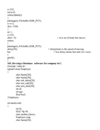 x=232;
int m=0;
while(!kbhit())
{
putimage(x,336,buffer,XOR_PUT);
x=x+2;
if(x>=350)
{
m++;
x=232;
if(m==5) // m is no of times bar moves
return;
}
putimage(x,336,buffer,XOR_PUT);
delay(20); // delay(time) is the speed of moving
bar // less delay means fast and vice versa
}
getch();
}
165. Develop a Database software for company in C.
#include <stdio.h>
typedef struct Employee
{
char fname[20];
char lname[20];
char sub_taken[20];
char last_edu[20];
char join_date[20];
int id;
int age;
float bsal;
}Employee;
int main(void)
{
int id;
FILE *fp,*ft;
char another,choice;
Employee emp;
char fname[20];
 