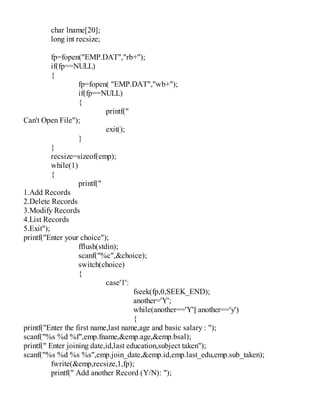 char lname[20];
long int recsize;
fp=fopen("EMP.DAT","rb+");
if(fp==NULL)
{
fp=fopen( "EMP.DAT","wb+");
if(fp==NULL)
{
printf("
Can't Open File");
exit();
}
}
recsize=sizeof(emp);
while(1)
{
printf("
1.Add Records
2.Delete Records
3.Modify Records
4.List Records
5.Exit");
printf("Enter your choice");
fflush(stdin);
scanf("%c",&choice);
switch(choice)
{
case'1':
fseek(fp,0,SEEK_END);
another='Y';
while(another=='Y'|| another=='y')
{
printf("Enter the first name,last name,age and basic salary : ");
scanf("%s %d %f",emp.fname,&emp.age,&emp.bsal);
printf(" Enter joining date,id,last education,subject taken");
scanf("%s %d %s %s",emp.join_date,&emp.id,emp.last_edu,emp.sub_taken);
fwrite(&emp,recsize,1,fp);
printf(" Add another Record (Y/N): ");
 