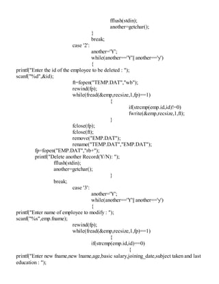 fflush(stdin);
another=getchar();
}
break;
case '2':
another='Y';
while(another=='Y'|| another=='y')
{
printf("Enter the id of the employee to be deleted : ");
scanf("%d",&id);
ft=fopen("TEMP.DAT","wb");
rewind(fp);
while(fread(&emp,recsize,1,fp)==1)
{
if(strcmp(emp.id,id)!=0)
fwrite(&emp,recsize,1,ft);
}
fclose(fp);
fclose(ft);
remove("EMP.DAT");
rename("TEMP.DAT","EMP.DAT");
fp=fopen("EMP.DAT","rb+");
printf("Delete another Record(Y/N): ");
fflush(stdin);
another=getchar();
}
break;
case '3':
another='Y';
while(another=='Y'|| another=='y')
{
printf("Enter name of employee to modify : ");
scanf("%s",emp.fname);
rewind(fp);
while(fread(&emp,recsize,1,fp)==1)
{
if(strcmp(emp.id,id)==0)
{
printf("Enter new fname,new lname,age,basic salary,joining_date,subject taken and last
education : ");
 