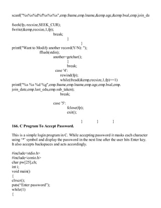scanf("%s%s%d%f%s%s%s",emp.fname,emp.lname,&emp.age,&emp.bsal,emp.join_date,emp.s
fseek(fp,-recsize,SEEK_CUR);
fwrite(&emp,recsize,1,fp);
break;
}
}
printf("Want to Modify another record(Y/N): ");
fflush(stdin);
another=getchar();
}
break;
case '4':
rewind(fp);
while(fread(&emp,recsize,1,fp)==1)
printf("%s %s %d %g",emp.fname,emp.lname,emp.age,emp.bsal,emp.
join_date,emp.last_edu,emp.sub_taken);
break;
case '5':
fclose(fp);
exit();
} } }
166. C Program To Accept Password.
This is a simple login program in C. While accepting password it masks each character
using ‘*’ symbol and display the password in the next line after the user hits Enter key.
It also accepts backspaces and acts accordingly.
#include<stdio.h>
#include<conio.h>
char pw[25],ch;
int i;
void main()
{
clrscr();
puts(“Enter password”);
while(1)
{
 
