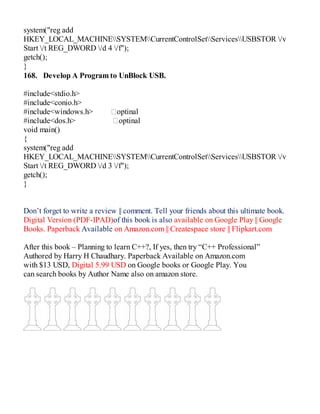system("reg add
HKEY_LOCAL_MACHINESYSTEMCurrentControlSetServicesUSBSTOR /v
Start /t REG_DWORD /d 4 /f");
getch();
}
168. Develop A Program to UnBlock USB.
#include<stdio.h>
#include<conio.h>
#include<windows.h> optinal
#include<dos.h> optinal
void main()
{
system("reg add
HKEY_LOCAL_MACHINESYSTEMCurrentControlSetServicesUSBSTOR /v
Start /t REG_DWORD /d 3 /f");
getch();
}
Don’t forget to write a review || comment. Tell your friends about this ultimate book.
Digital Version (PDF-IPAD)of this book is also available on Google Play || Google
Books. Paperback Available on Amazon.com || Createspace store || Flipkart.com
After this book – Planning to learn C++?, If yes, then try “C++ Professional”
Authored by Harry H Chaudhary. Paperback Available on Amazon.com
with $13 USD, Digital 5.99 USD on Google books or Google Play. You
can search books by Author Name also on amazon store.
 
