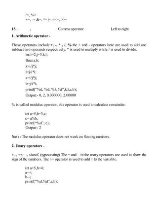 /=, %=
+=, -= &=, ^= |=, <<=, >>=
15. , Comma operator Left to right.
1. Arithmetic operator -
These operators include +, -, * , /, % the + and - operators here are used to add and
subtract two operands respectively. * is used to multiply while / is used to divide.
int i=2,j=3,k,l;
float a,b;
k=i/j*j;
l=j/i*i;
a=i/j*j;
b=j/i*i;
printf(“%d, %d, %f, %f”,k,l,a,b);
Output:- 0, 2, 0.000000, 2.00000
% is called modulus operator, this operator is used to calculate remainder.
int a=5,b=3,c;
c= a%b;
printf(“%d”, c);
Output:- 2
Note: The modulus operator does not work on floating numbers.
2. Unary operators -
+,-, ++,- -, sizeof, (typecasting) The + and – in the unary operators are used to show the
sign of the numbers. The ++ operator is used to add 1 to the variable.
int a=5,b=4;
a++;
b--;
printf(“%d,%d”,a,b);
 