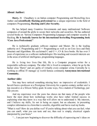 About Author:
Harry, H. Chaudhary is an Indian computer Programming and Bestselling Java
Author and scientifically Hacking professional has a unique experience in the field of
computers Programming, Hacking and Cyber Security.
He has helped many Countries Governments and many multinational Software
companies of around the globe to secure their networks and securities. He has authored
several books on Various Computers Programming Languages and computer security &
Hacking. He is basically known for his international bestselling Programming book
“Core Java Professional.”
He is technically graduate software engineer and Master. He is the leading
authority on C Programming and C++ Programming as well as on Core Java and Data
Structure and Algorithms. His acclaimed C and C++, C# & Java books. He has over 5
years of experience as a software methodologist. His teaching and research interests are
in the areas of artificial intelligence, programming languages.
He is living two lives. One life, He is a Computer program writer for a
respectable software company. The other life is lived in computers, where he go by the
hacker alias 'Harry" and are guilty of virtually every computer crime. Currently he is
working as offline IT manager @ world famous community Anonymous international
Community.
Author side:
You may have noticed something missing here: no impressive of credentials. I
haven't been a professor at a Prestigious University for a quarter-century; neither am I a
top executive at a Silicon Valley giant. In some ways, I'm a student of Technology, just
like you are.
And my experience over the years has shown me that many of the people who
know the most about how technology works also have rather limited success in
explaining what they know in a way that will allow me to understand it. My interests,
and I believe my skills, lie not in being an expert, but an educator, in presenting
complex information in a form that is sensible, digestible and fun to read my books.
"What is real? How do you define real? If you're talking about what you can feel, what
you can smell, what you can taste and see, then real is simply, electrical signals
interpreted by your brain."
‘‘... I am just now beginning to discover the difficulty of expressing one’s ideas on
 