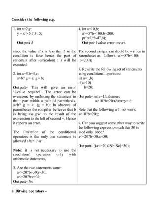 Consider the following e.g.
1. int x=2,y;
y = x > 5 ? 3 : 5;
Output: 5
since the value of x is less than 5 so the
condition is false hence the part of
statement after semicolon( : ) will be
executed.
2. int a=5,b=4,c;
a>b? g = a: g = b;
Output:- This will give an error
‘Lvalue required’. The error can be
overcome by enclosing the statement in
the : part within a pair of parenthesis.
a>b? g = a: (g = b); In absence of
parentheses the compiler believes that b
is being assigned to the result of the
expression to the left of second =. Hence
it reports an error.
The limitation of the conditional
operators is that only one statement is
allowed after ? or : .
Note: it is not necessary to use the
conditional operators only with
arithmetic statements,
3. Are the two statements same:
a<=20?b=30:c=30;
a<=20?b:c=30;
Output:- No
4. int a=10,b;
a>=5?b=100:b=200;
printf(“%d”,b);
Output- lvalue error occurs.
The second assignment should be written in
parentheses as follows: a>=5?b=100:
(b=200);
5. Rewrite the following set of statements
using conditional operators:
int a=1,b;
if(a>10)
b=20;
Output:- int a=1,b,dummy;
a>10?b=20:(dummy=1);
Note that the following will not work:
a>10?b=20:;;
6. Can you suggest some other way to write
the following expression such that 30 is
used only once?
a<=20?b=30:c=30;
Output:- ((a<=20)?&b:&c)=30);
8. Bitwise operators –
 