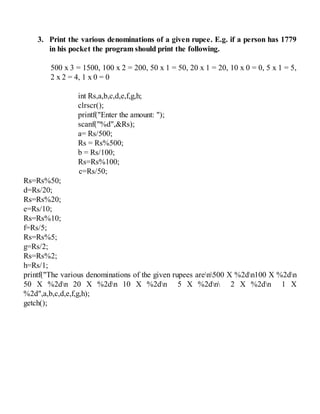 3. Print the various denominations of a given rupee. E.g. if a person has 1779
in his pocket the program should print the following.
500 x 3 = 1500, 100 x 2 = 200, 50 x 1 = 50, 20 x 1 = 20, 10 x 0 = 0, 5 x 1 = 5,
2 x 2 = 4, 1 x 0 = 0
int Rs,a,b,c,d,e,f,g,h;
clrscr();
printf("Enter the amount: ");
scanf("%d",&Rs);
a= Rs/500;
Rs = Rs%500;
b = Rs/100;
Rs=Rs%100;
c=Rs/50;
Rs=Rs%50;
d=Rs/20;
Rs=Rs%20;
e=Rs/10;
Rs=Rs%10;
f=Rs/5;
Rs=Rs%5;
g=Rs/2;
Rs=Rs%2;
h=Rs/1;
printf("The various denominations of the given rupees aren500 X %2dn100 X %2dn
50 X %2dn 20 X %2dn 10 X %2dn 5 X %2dn 2 X %2dn 1 X
%2d",a,b,c,d,e,f,g,h);
getch();
 